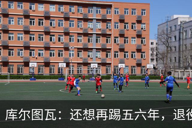 库尔图瓦：还想再踢五六年，退役后不想当主教练因为这让人老得快